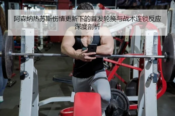 阿森纳热苏斯伤情更新下的首发轮换与战术连锁反应深度剖析